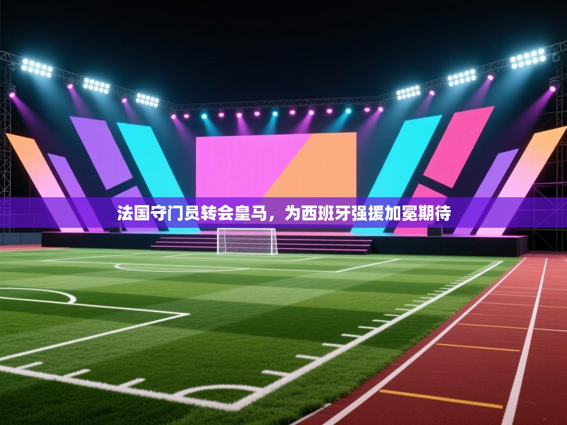 法国守门员转会皇马,为西班牙强援加冕期待 第1张